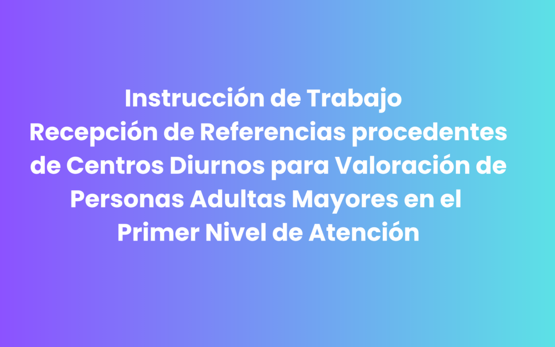 Instrucción de Trabajo  Recepción de Referencias procedentes de Centros Diurnos para Valoración de  Personas Adultas Mayores en el Primer Nivel de Atención